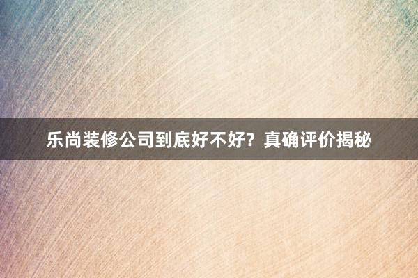 乐尚装修公司到底好不好？真确评价揭秘