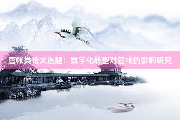 管帐类论文选题：数字化转型对管帐的影响研究